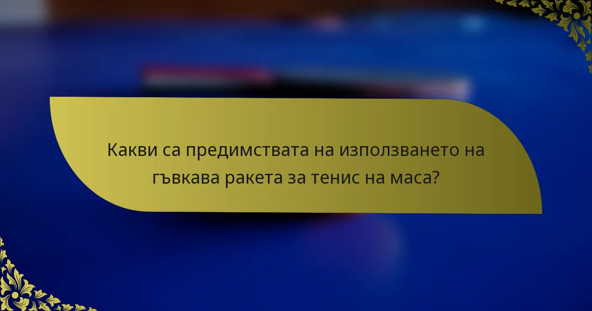 Какви са предимствата на използването на гъвкава ракета за тенис на маса?